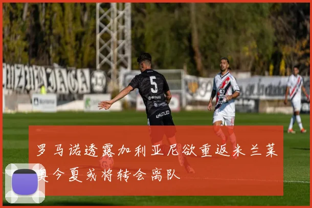 罗马诺透露加利亚尼欲重返米兰莱奥今夏或将转会离队