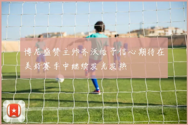 博尼盛赞主帅齐沃给予信心期待在美好赛季中继续发光发热