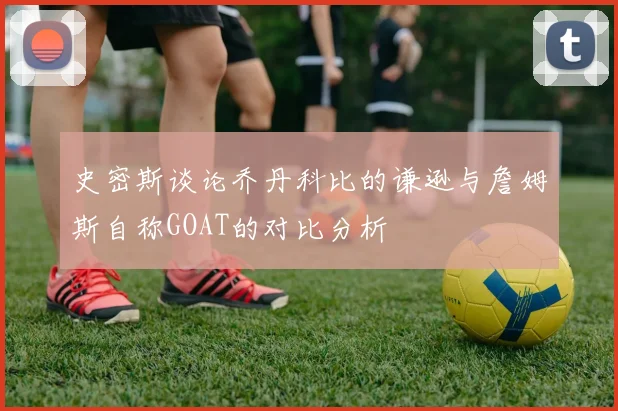 史密斯谈论乔丹科比的谦逊与詹姆斯自称GOAT的对比分析