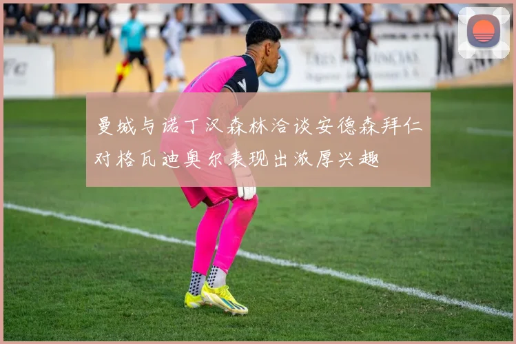 曼城与诺丁汉森林洽谈安德森拜仁对格瓦迪奥尔表现出浓厚兴趣