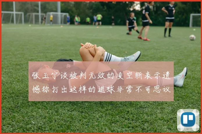 张玉宁谈被判无效的凌空斩表示遗憾称打出这样的进球非常不可思议