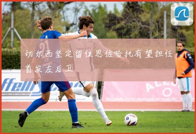 切尔西坚定留住恩佐哈托有望担任首发左后卫