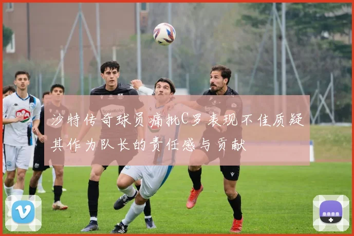 沙特传奇球员痛批C罗表现不佳质疑其作为队长的责任感与贡献