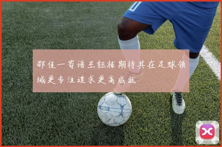 邵佳一寄语王钰栋期待其在足球领域更专注追求更高成就