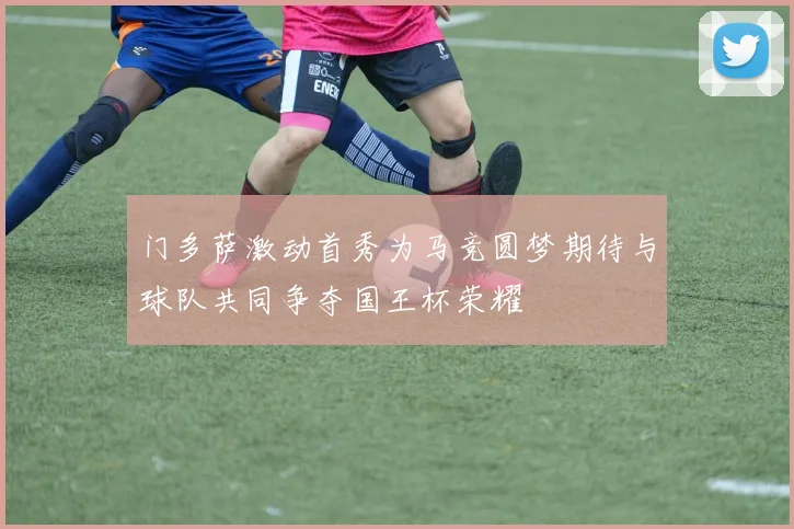 门多萨激动首秀为马竞圆梦期待与球队共同争夺国王杯荣耀