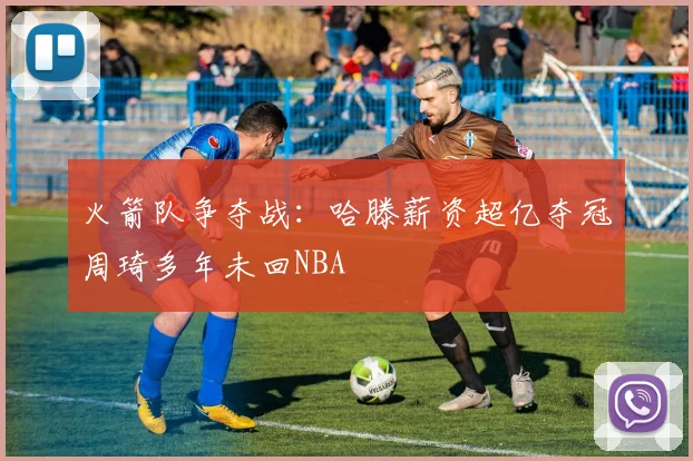 火箭队争夺战：哈滕薪资超亿夺冠周琦多年未回NBA