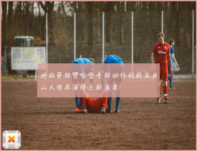 迪班萨称赞哈登手部动作创新亚历山大将其演绎至新高度