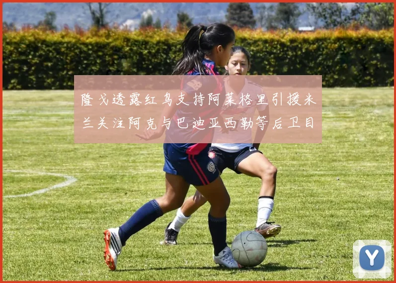 隆戈透露红鸟支持阿莱格里引援米兰关注阿克与巴迪亚西勒等后卫目标