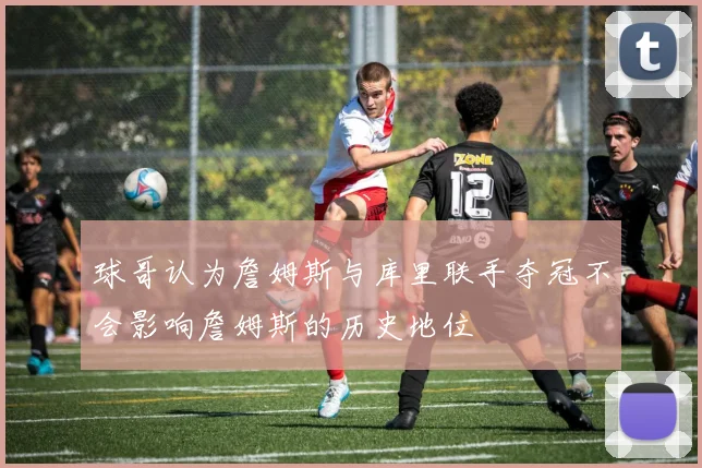 球哥认为詹姆斯与库里联手夺冠不会影响詹姆斯的历史地位