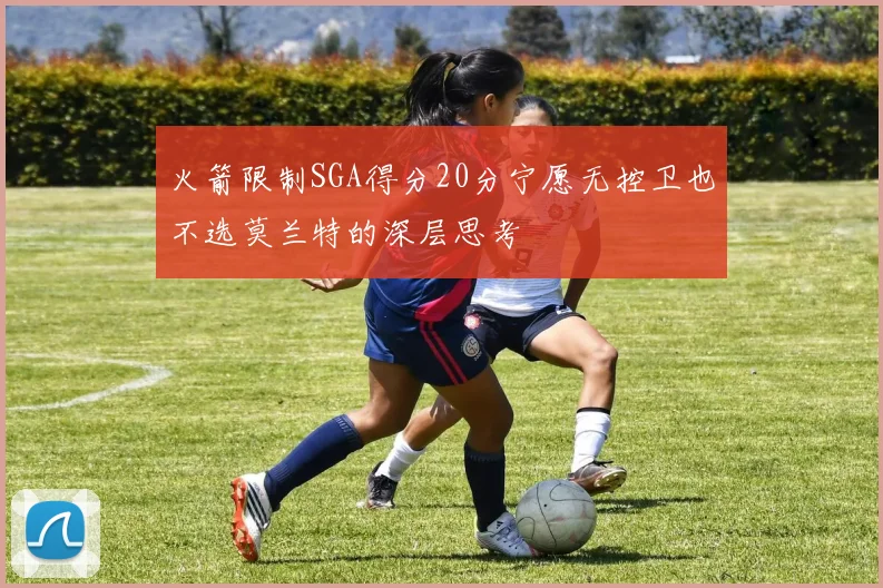 火箭限制SGA得分20分宁愿无控卫也不选莫兰特的深层思考