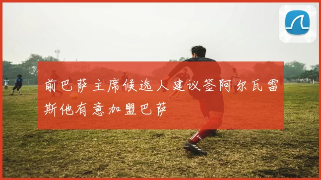 前巴萨主席候选人建议签阿尔瓦雷斯他有意加盟巴萨