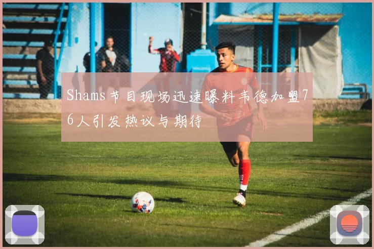 Shams节目现场迅速曝料韦德加盟76人引发热议与期待